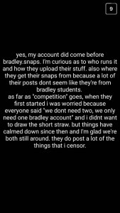 A: Yes, my account did come before "bradley.snaps." I'm curious as to who runs it and how they upload their stuff, also where they get their snaps from because a lot of their posts don't seem like they're from Bradley students. As far as "competition" goes, when they first started, I was worried because everyone said, "We don't need two, we only need one Bradley account," and I didn't want to draw the short straw. But things have calmed down since then, and I'm glad we're both still around. They do post a lot of the things that I censor.