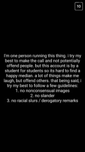 A: I'm one person running this thing. I try my best to make the call and not potentially offend people, but this account is by a student for students, so it's hard to find a happy medium. A lot of things make me laugh, but offend others. That being said, I try my best to follow a few guidelines: 1. No non-consensual images; 2: No slander; 3. No racial slurs or derogatory remarks.