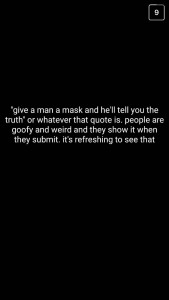 A: "Give a man a mask, and he'll tell you the truth," or whatever the quote is. People are goofy and weird, and they show it when they submit. It's refreshing to see that.