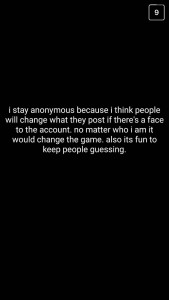 A: I stay anonymous because I think people will change what they post if there's a face to the account. No matter who I am, it would change the game. Also, it's fun to keep people guessing.