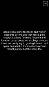 A: People have done Facebook and Twitter accounts before, and they failed. Plus, Snapchat allows for more frequent and location-based posts. On a college campus, those are pretty key to gaining interest. And again, Snapchat is the most anonymous for not just me, but the users, too.