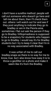 A: I don't have a surefire method. People will call out someone who doesn't go here and tell me about them, and then I'll check them out. Others I will watch out for and see if they post anything to indicate they go to Bradley or are in the Peoria area. Sometimes, I flat out ask the person if they go to Bradley. "Hilltopmadness" is supposed to be a snapstory for students who happen to go to Bradley. I would say it's for Bradley students, but I try to keep it clear that [the account is] in no way associated with Bradley. It was unfair of me to call out "bradley.snaps," as there is no way for me to know, true. But I also know how easy it is to throw a geofilter on a photo and make it seem like it's from Bradley.