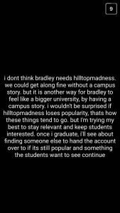 A: I don't think Bradley needs "hilltopmadness." We could get along fine without a campus story, but it is another way for Bradley to feel like a bigger university by having a campus story. I wouldn't be surprised if "hilltopmadness" loses popularity – that's how these things tend to go – but I'm trying my best to stay relevant and keep students interested. Once I graduate, I'll see about finding someone else to hand the account over to if it's still popular and something the students want to see continue.