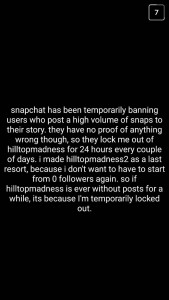 A: Snapchat has been temporarily banning users who post a high volume of snaps to their story. They have no proof of anything wrong, though, so they lock me out of "hilltopmadness" for 24 hours every couple of days. I made "hilltopmadness2" as a last resort because I don't want to have to start from zero followers again. So, if "hilltopmadness" is ever without posts for a while, it's because I'm temporarily locked out.