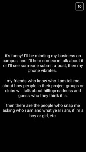 A: It's funny! I'll be minding my business on campus, and I'll hear someone talk about it or I'll see someone submit a post, and then my phone vibrates. My friends who know who I am tell me about how people in their project groups or clubs will talk about "hilltopmadness" and guess who they think it is. Then there are the people who snap me asking who I am and what year I am, if I'm a boy or girl, etc.