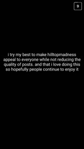 A: I try my best to make "hilltopmadness" appeal to everyone while not reducing the quality of posts, and I love doing this, so hopefully people continue to enjoy it.